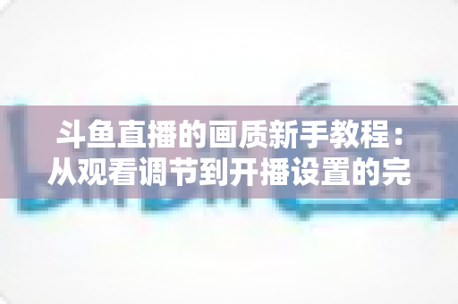 斗鱼直播的画质新手教程:从观看调节到开播设置的完整优化指南 斗鱼直播的画质新手教程:从观看调节到开播设置的完整优化指南