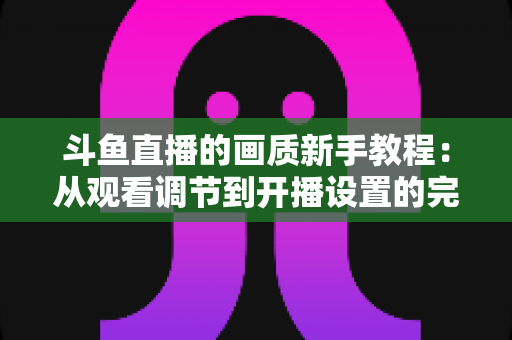 斗鱼直播的画质新手教程:从观看调节到开播设置的完整优化指南 斗鱼直播的画质新手教程:从观看调节到开播设置的完整优化指南