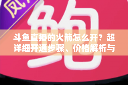斗鱼直播的火箭怎么开？超详细开通步骤、价格解析与理性消费指南一文读懂