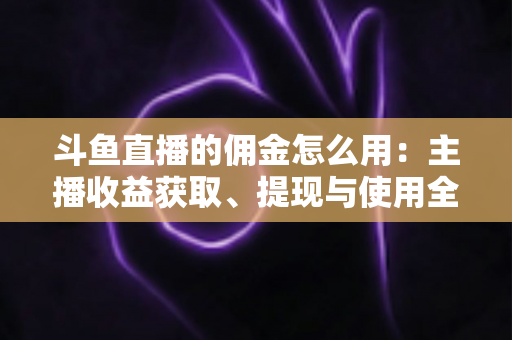 斗鱼直播的佣金怎么用：主播收益获取、提现与使用全攻略
