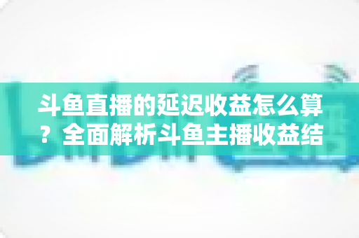 斗鱼直播的延迟收益怎么算？全面解析斗鱼主播收益结算规则、分成比例与提现流程