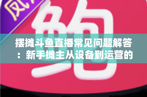 摆摊斗鱼直播常见问题解答：新手摊主从设备到运营的一站式实战指南