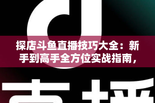 探店斗鱼直播技巧大全：新手到高手全方位实战指南，助你打造人气爆棚的探店直播间