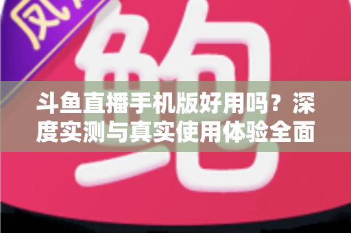 斗鱼直播手机版好用吗？深度实测与真实使用体验全面解析