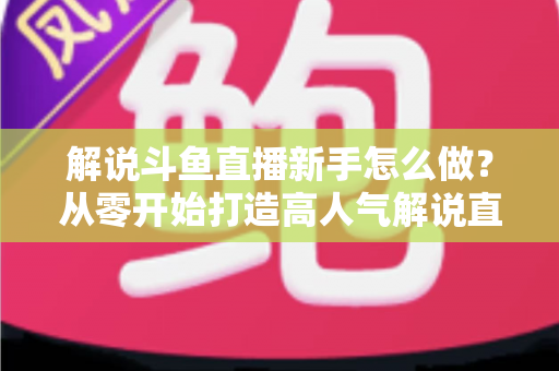 解说斗鱼直播新手怎么做？从零开始打造高人气解说直播间的全方位实战指南