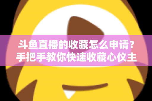 斗鱼直播的收藏怎么申请？手把手教你快速收藏心仪主播的完整指南