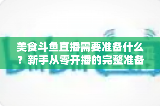 美食斗鱼直播需要准备什么？新手从零开播的完整准备清单与实操指南