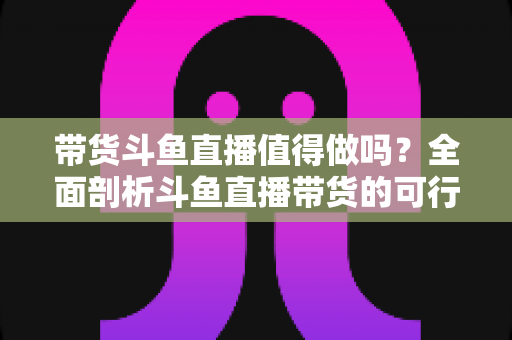 带货斗鱼直播值得做吗?全面剖析斗鱼直播带货的可行性、优势与运营策略 带货斗鱼直播值得做吗?全面剖析斗鱼直播带货的可行性、优势与运营策略