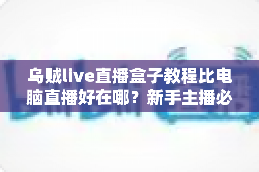 乌贼live直播盒子教程比电脑直播好在哪？新手主播必看的移动直播全攻略
