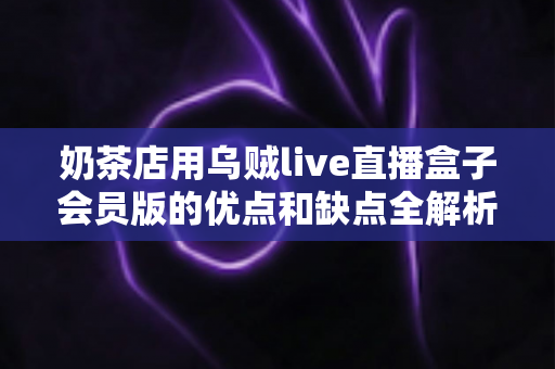 奶茶店用乌贼live直播盒子会员版的优点和缺点全解析：开通会员前必读的避坑指南
