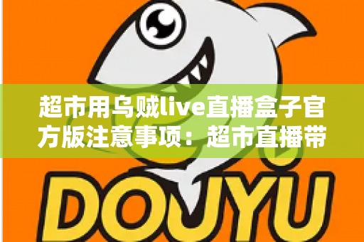 超市用乌贼live直播盒子官方版注意事项：超市直播带货安全合规运营全指南