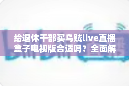 给退休干部买乌贼live直播盒子电视版合适吗?全面解析长辈观影新选择与选购避坑指南 给退休干部买乌贼live直播盒子电视版合适吗?全面解析长辈观影新选择与选购避坑指南