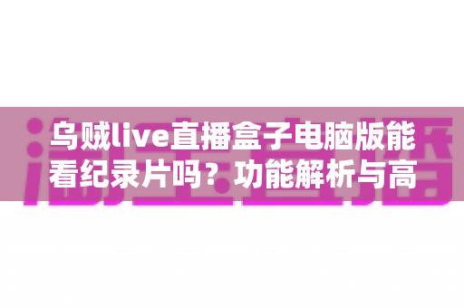 乌贼live直播盒子电脑版能看纪录片吗？功能解析与高清观影全指南