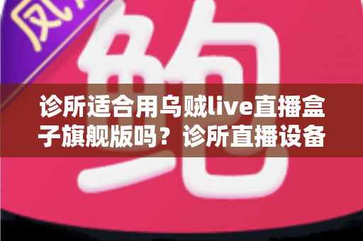 诊所适合用乌贼live直播盒子旗舰版吗?诊所直播设备选型与合规运营全解析 诊所适合用乌贼live直播盒子旗舰版吗?诊所直播设备选型与合规运营全解析