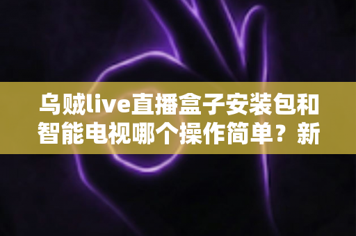 乌贼live直播盒子安装包和智能电视哪个操作简单？新手一看就懂的全流程对比解析