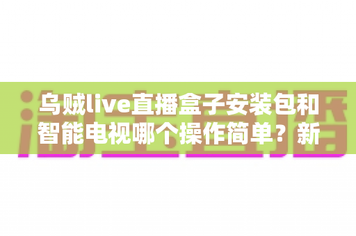 乌贼live直播盒子安装包和智能电视哪个操作简单？新手一看就懂的全流程对比解析