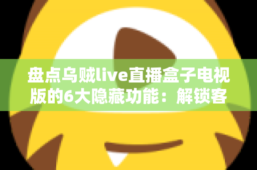 盘点乌贼live直播盒子电视版的6大隐藏功能：解锁客厅大屏的正确使用姿势