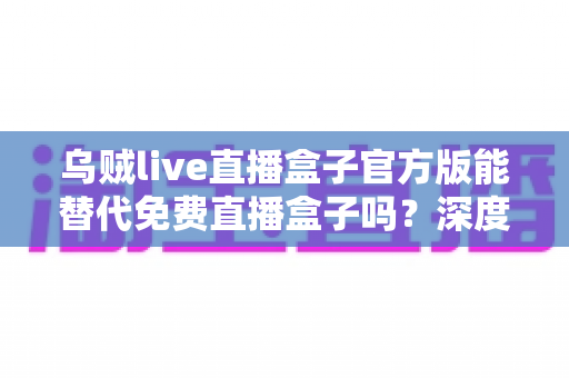 乌贼live直播盒子官方版能替代免费直播盒子吗？深度对比官方版与免费直播盒子的优劣与实用选择指南