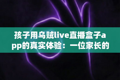 孩子用乌贼live直播盒子app的真实体验:一位家长的深度测评与安全使用心得分享 孩子用乌贼live直播盒子app的真实体验:一位家长的深度测评与安全使用心得分享