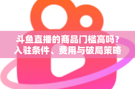 斗鱼直播的商品门槛高吗？入驻条件、费用与破局策略全解析