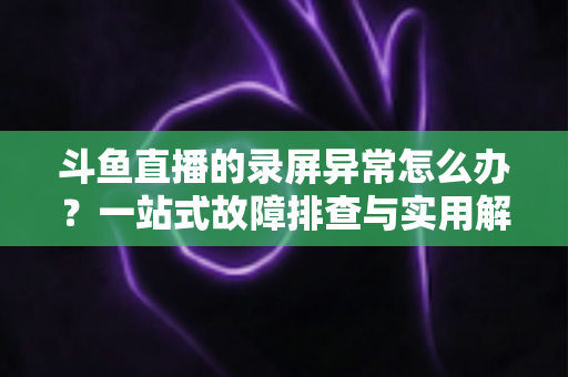 斗鱼直播的录屏异常怎么办？一站式故障排查与实用解决方案全指南