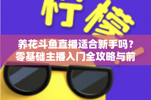 养花斗鱼直播适合新手吗？零基础主播入门全攻略与前景深度解析