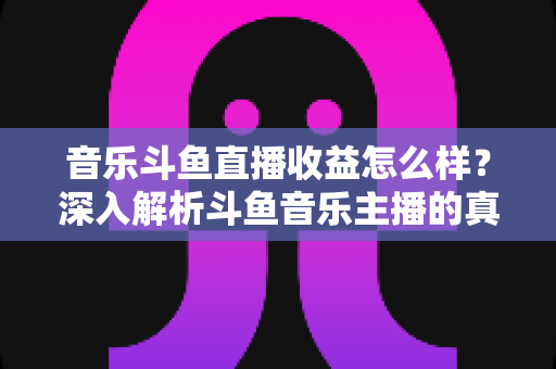 音乐斗鱼直播收益怎么样？深入解析斗鱼音乐主播的真实收入水平与变现路径