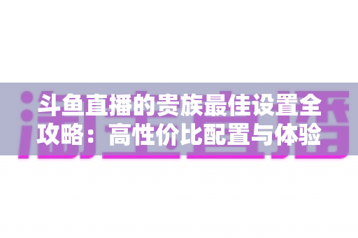 斗鱼直播的贵族最佳设置全攻略：高性价比配置与体验优化完整指南