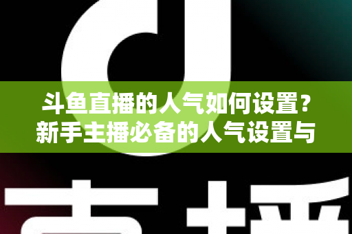 斗鱼直播的人气如何设置？新手主播必备的人气设置与提升全攻略