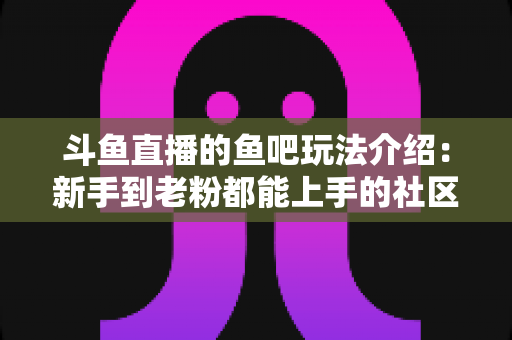 斗鱼直播的鱼吧玩法介绍：新手到老粉都能上手的社区互动全攻略
