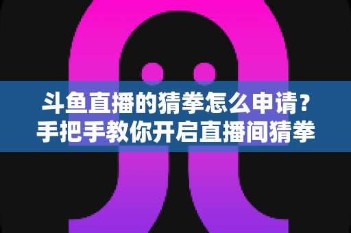 斗鱼直播的猜拳怎么申请？手把手教你开启直播间猜拳互动，轻松提升人气