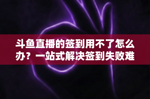 斗鱼直播的签到用不了怎么办？一站式解决签到失败难题的实用指南
