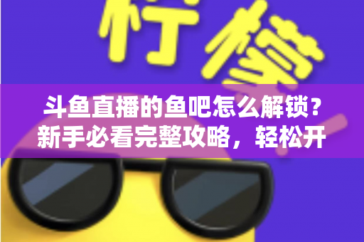 斗鱼直播的鱼吧怎么解锁？新手必看完整攻略，轻松开启斗鱼社区互动之旅