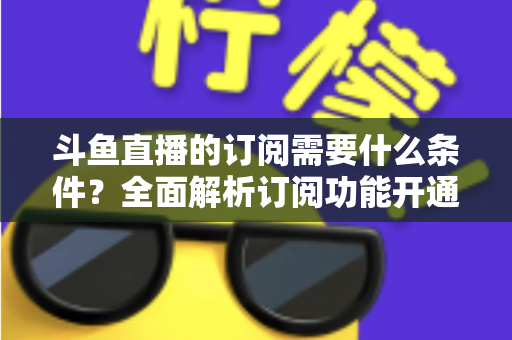 斗鱼直播的订阅需要什么条件？全面解析订阅功能开通要求、流程与常见问题指南