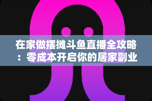 在家做摆摊斗鱼直播全攻略：零成本开启你的居家副业新风口