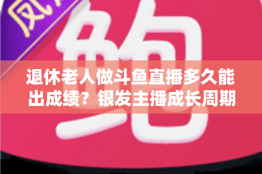 退休老人做斗鱼直播多久能出成绩？银发主播成长周期与提速攻略全解析