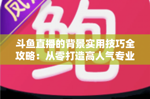 斗鱼直播的背景实用技巧全攻略：从零打造高人气专业直播间的完整指南