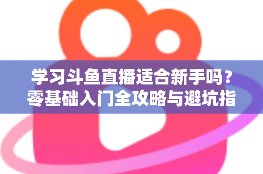 学习斗鱼直播适合新手吗？零基础入门全攻略与避坑指南