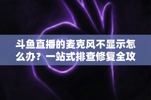 斗鱼直播的麦克风不显示怎么办？一站式排查修复全攻略，让您的直播声音快速恢复正常