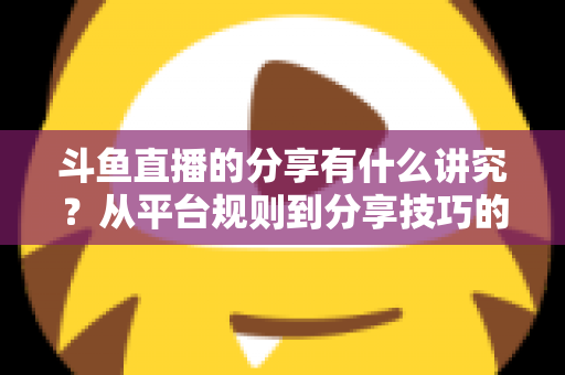 斗鱼直播的分享有什么讲究？从平台规则到分享技巧的全面解析指南
