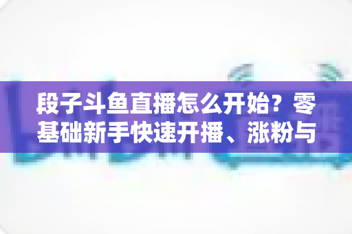 段子斗鱼直播怎么开始？零基础新手快速开播、涨粉与变现全攻略
