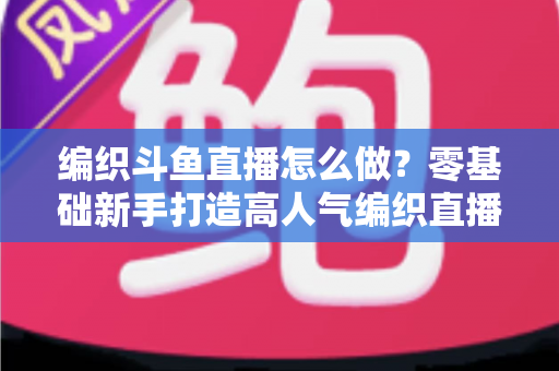 编织斗鱼直播怎么做?零基础新手打造高人气编织直播间的完整实战攻略 编织斗鱼直播怎么做?零基础新手打造高人气编织直播间的完整实战攻略