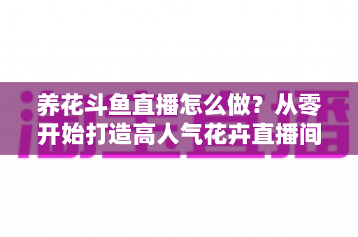 养花斗鱼直播怎么做？从零开始打造高人气花卉直播间的完整实战指南