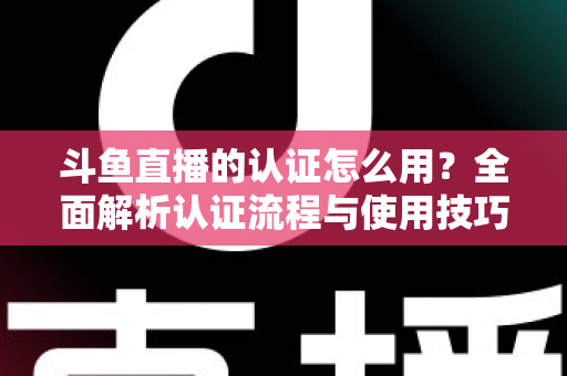 斗鱼直播的认证怎么用？全面解析认证流程与使用技巧，助你快速开启直播之旅