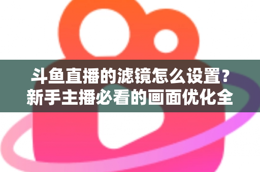 斗鱼直播的滤镜怎么设置？新手主播必看的画面优化全攻略