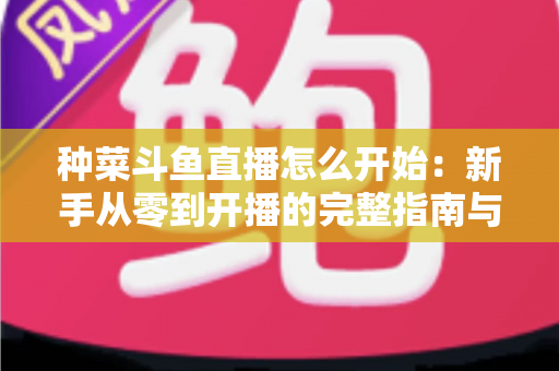 种菜斗鱼直播怎么开始:新手从零到开播的完整指南与人气运营秘籍 种菜斗鱼直播怎么开始:新手从零到开播的完整指南与人气运营秘籍