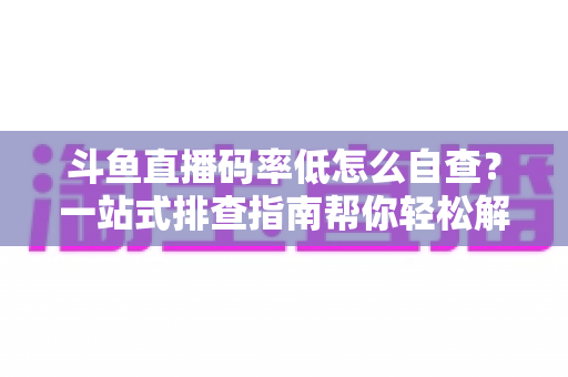 斗鱼直播码率低怎么自查？一站式排查指南帮你轻松解决画质模糊难题