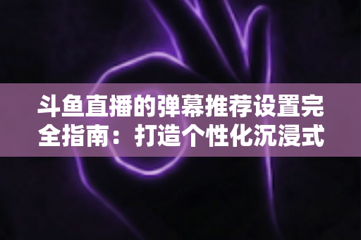 斗鱼直播的弹幕推荐设置完全指南:打造个性化沉浸式观看体验 斗鱼直播的弹幕推荐设置完全指南:打造个性化沉浸式观看体验