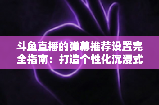 斗鱼直播的弹幕推荐设置完全指南:打造个性化沉浸式观看体验 斗鱼直播的弹幕推荐设置完全指南:打造个性化沉浸式观看体验