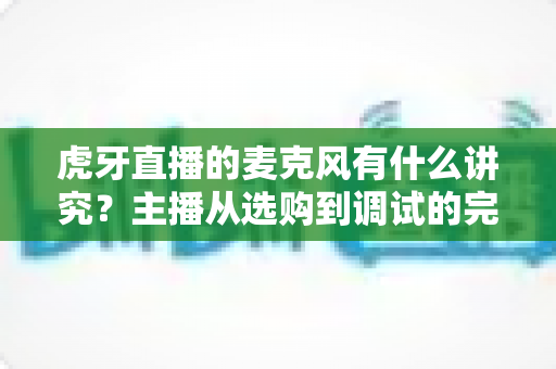 虎牙直播的麦克风有什么讲究?主播从选购到调试的完整指南 虎牙直播的麦克风有什么讲究?主播从选购到调试的完整指南